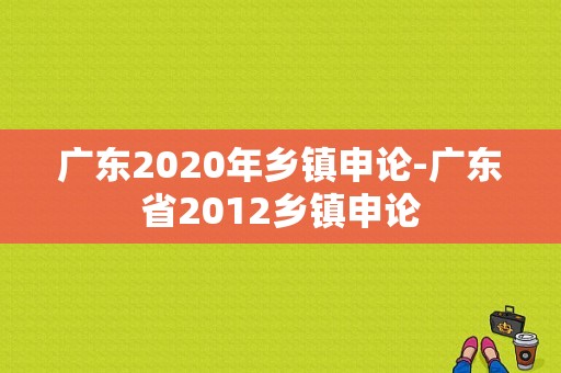 广东2020年乡镇申论-广东省2012乡镇申论